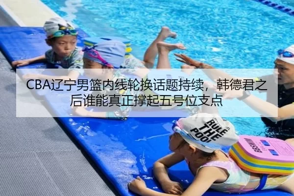 CBA辽宁男篮内线轮换话题持续，韩德君之后谁能真正撑起五号位支点